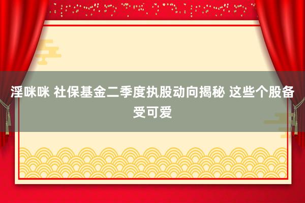 淫咪咪 社保基金二季度执股动向揭秘 这些个股备受可爱