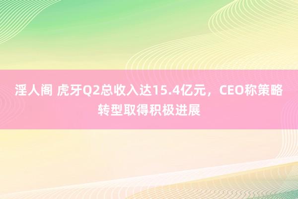 淫人阁 虎牙Q2总收入达15.4亿元，CEO称策略转型取得积极进展