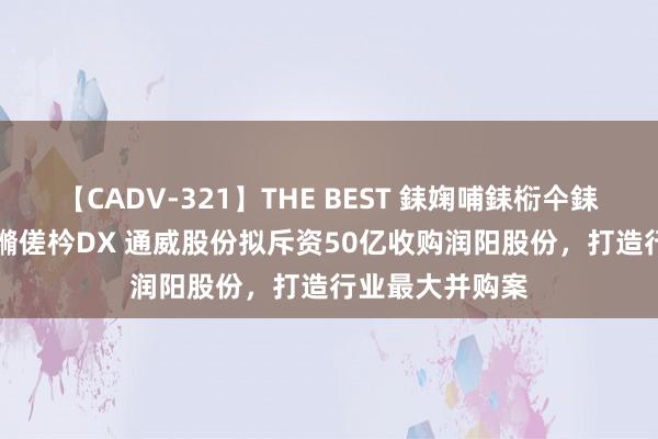 【CADV-321】THE BEST 銇婅哺銇椼仐銇俱仚銆?50浜?鏅傞枔DX 通威股份拟斥资50亿收购润阳股份，打造行业最大并购案