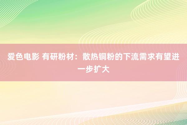 爱色电影 有研粉材：散热铜粉的下流需求有望进一步扩大