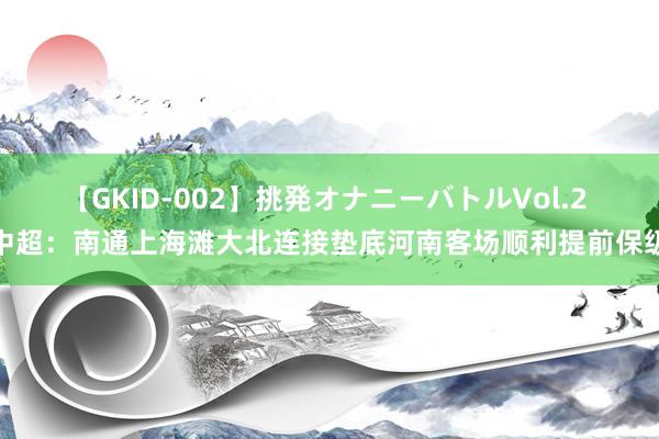 【GKID-002】挑発オナニーバトルVol.2 中超：南通上海滩大北连接垫底河南客场顺利提前保级