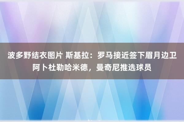 波多野结衣图片 斯基拉：罗马接近签下眉月边卫阿卜杜勒哈米德，曼奇尼推选球员