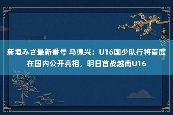 新垣みさ最新番号 马德兴：U16国少队行将首度在国内公开亮相，明日首战越南U16