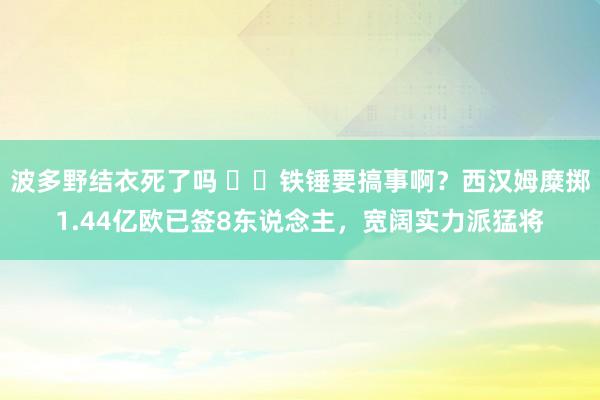 波多野结衣死了吗 ⛏️铁锤要搞事啊？西汉姆糜掷1.44亿欧已签8东说念主，宽阔实力派猛将