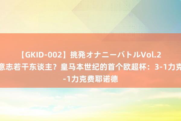 【GKID-002】挑発オナニーバトルVol.2 来望望你意志若干东谈主？皇马本世纪的首个欧超杯：3-1力克费耶诺德