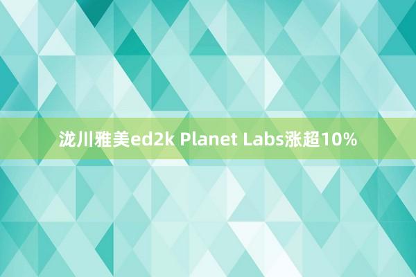 泷川雅美ed2k Planet Labs涨超10%