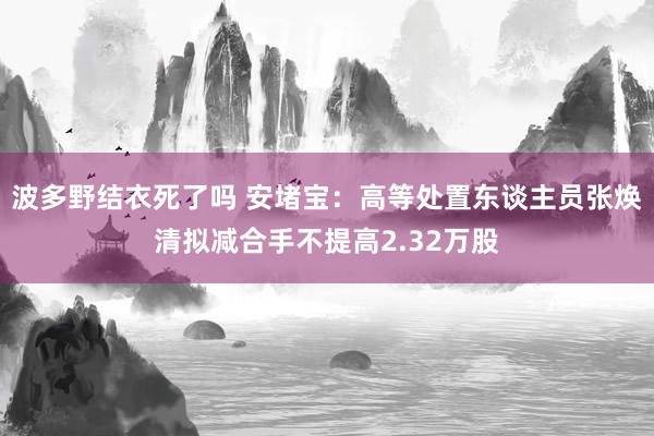 波多野结衣死了吗 安堵宝：高等处置东谈主员张焕清拟减合手不提高2.32万股