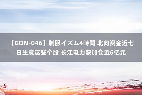 【GON-046】制服イズム4時間 北向资金近七日生意这些个股 长江电力获加仓近6亿元