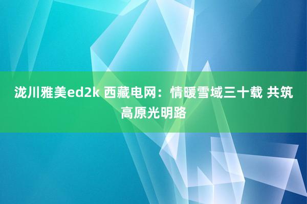 泷川雅美ed2k 西藏电网：情暖雪域三十载 共筑高原光明路