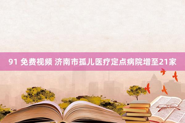 91 免费视频 济南市孤儿医疗定点病院增至21家