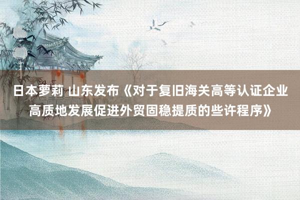 日本萝莉 山东发布《对于复旧海关高等认证企业高质地发展促进外贸固稳提质的些许程序》