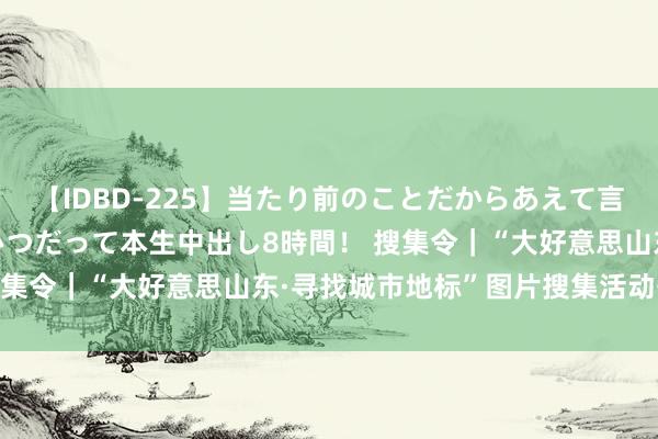 【IDBD-225】当たり前のことだからあえて言わなかったけど…IPはいつだって本生中出し8時間！ 搜集令｜“大好意思山东·寻找城市地标”图片搜集活动开动！