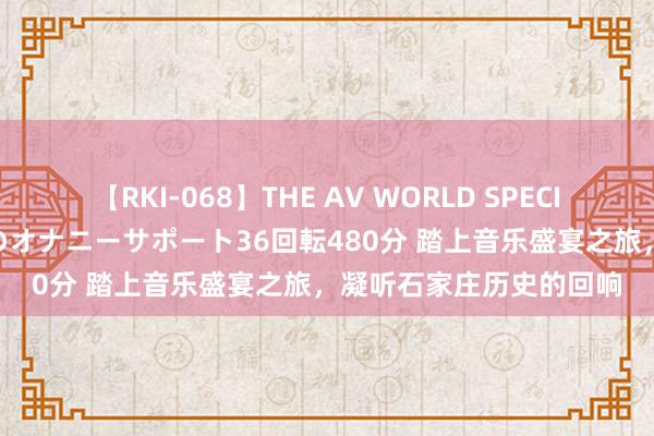 【RKI-068】THE AV WORLD SPECIAL あなただけに 最高のオナニーサポート36回転480分 踏上音乐盛宴之旅，凝听石家庄历史的回响