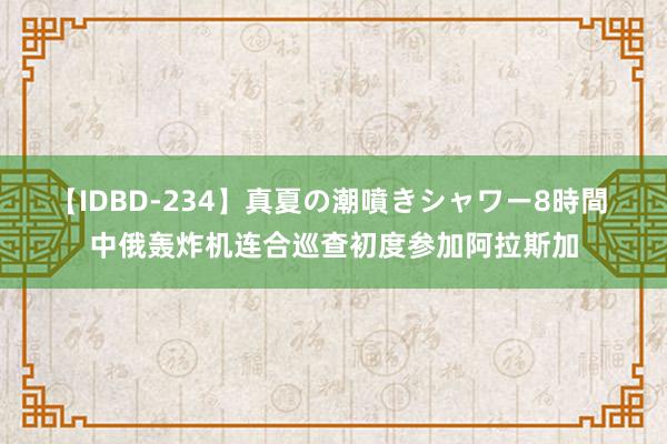 【IDBD-234】真夏の潮噴きシャワー8時間 中俄轰炸机连合巡查初度参加阿拉斯加