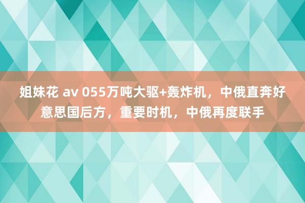 姐妹花 av 055万吨大驱+轰炸机，中俄直奔好意思国后方，重要时机，中俄再度联手