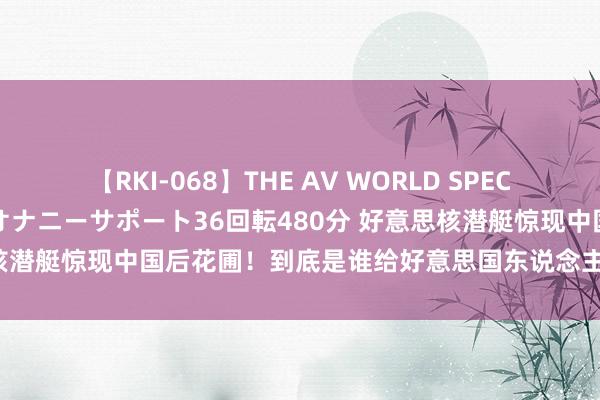 【RKI-068】THE AV WORLD SPECIAL あなただけに 最高のオナニーサポート36回転480分 好意思核潜艇惊现中国后花圃！到底是谁给好意思国东说念主那么果敢子的？