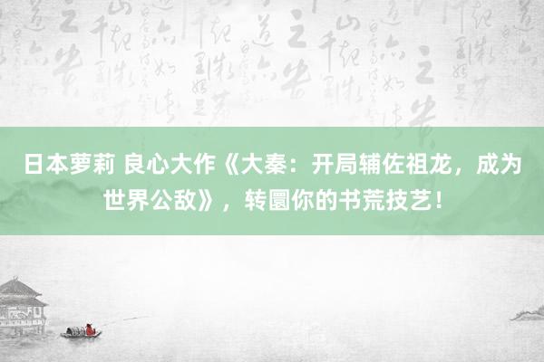 日本萝莉 良心大作《大秦：开局辅佐祖龙，成为世界公敌》，转圜你的书荒技艺！