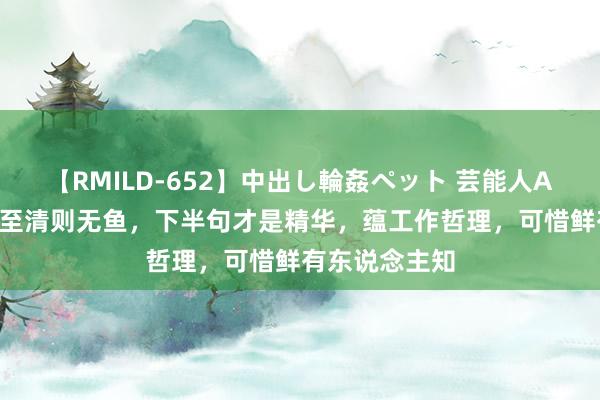 【RMILD-652】中出し輪姦ペット 芸能人AYA 老话：水至清则无鱼，下半句才是精华，蕴工作哲理，可惜鲜有东说念主知