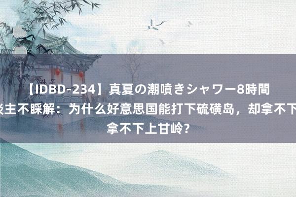 【IDBD-234】真夏の潮噴きシャワー8時間 日本东谈主不睬解：为什么好意思国能打下硫磺岛，却拿不下上甘岭？