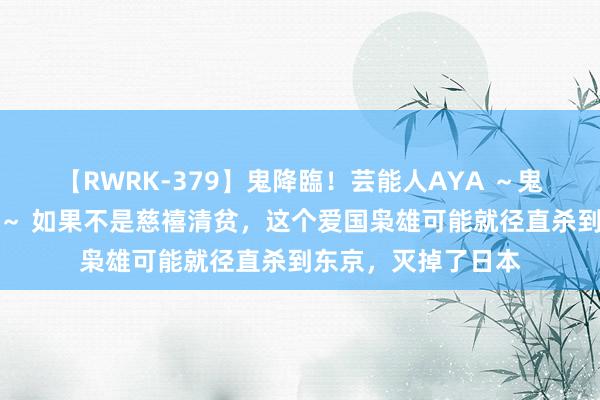 【RWRK-379】鬼降臨！芸能人AYA ～鬼シリーズ全制覇！～ 如果不是慈禧清贫，这个爱国枭雄可能就径直杀到东京，灭掉了日本