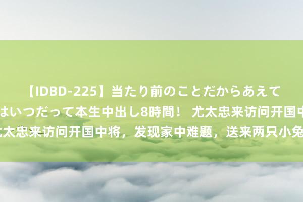 【IDBD-225】当たり前のことだからあえて言わなかったけど…IPはいつだって本生中出し8時間！ 尤太忠来访问开国中将，发现家中难题，送来两只小兔子和小鹅