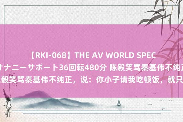 【RKI-068】THE AV WORLD SPECIAL あなただけに 最高のオナニーサポート36回転480分 陈毅笑骂秦基伟不纯正，说：你小子请我吃顿饭，就只花八毛钱