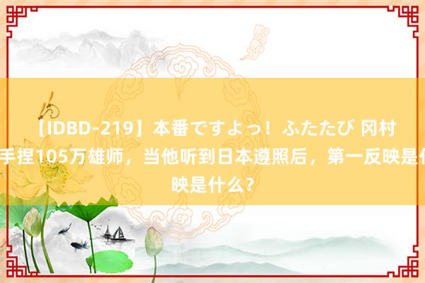 【IDBD-219】本番ですよっ！ふたたび 冈村宁次手捏105万雄师，当他听到日本遵照后，第一反映是什么？