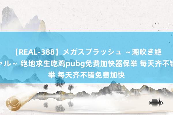 【REAL-388】メガスプラッシュ ～潮吹き絶頂スペシャル～ 绝地求生吃鸡pubg免费加快器保举 每天齐不错免费加快