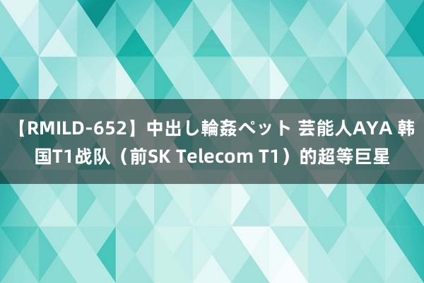 【RMILD-652】中出し輪姦ペット 芸能人AYA 韩国T1战队（前SK Telecom T1）的超等巨星