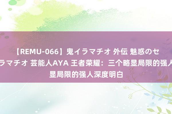 【REMU-066】鬼イラマチオ 外伝 魅惑のセクシーイラマチオ 芸能人AYA 王者荣耀：三个略显局限的强人深度明白