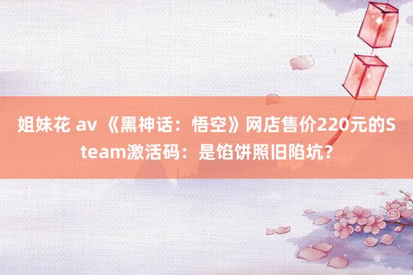 姐妹花 av 《黑神话：悟空》网店售价220元的Steam激活码：是馅饼照旧陷坑？