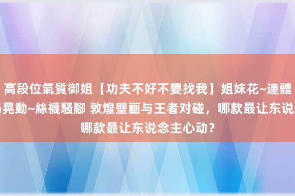 高段位氣質御姐【功夫不好不要找我】姐妹花~連體絲襪~大奶晃動~絲襪騷腳 敦煌壁画与王者对碰，哪款最让东说念主心动？