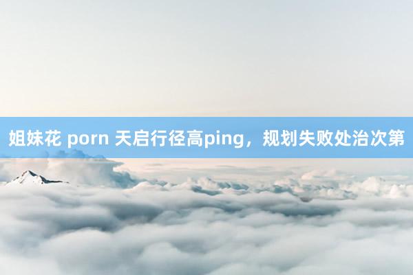 姐妹花 porn 天启行径高ping，规划失败处治次第