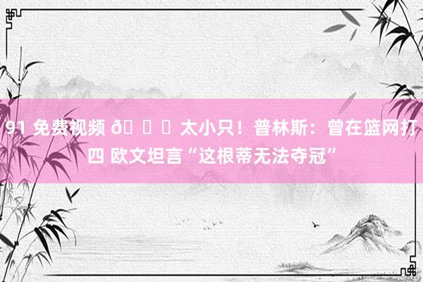 91 免费视频 ?太小只！普林斯：曾在篮网打四 欧文坦言“这根蒂无法夺冠”