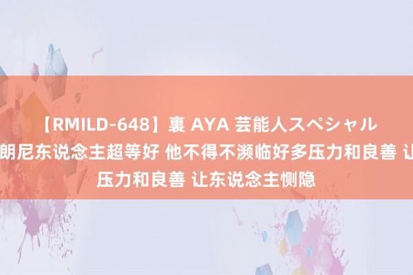 【RMILD-648】裏 AYA 芸能人スペシャル 夏联队友：布朗尼东说念主超等好 他不得不濒临好多压力和良善 让东说念主恻隐