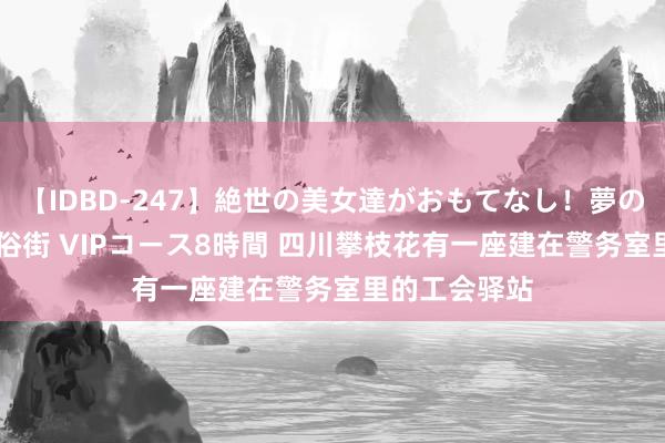 【IDBD-247】絶世の美女達がおもてなし！夢の桃源郷 IP風俗街 VIPコース8時間 四川攀枝花有一座建在警务室里的工会驿站