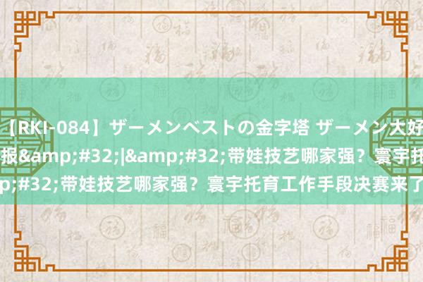 【RKI-084】ザーメンベストの金字塔 ザーメン大好き2000発 24時間 预报&#32;|&#32;带娃技艺哪家强？寰宇托育工作手段决赛来了