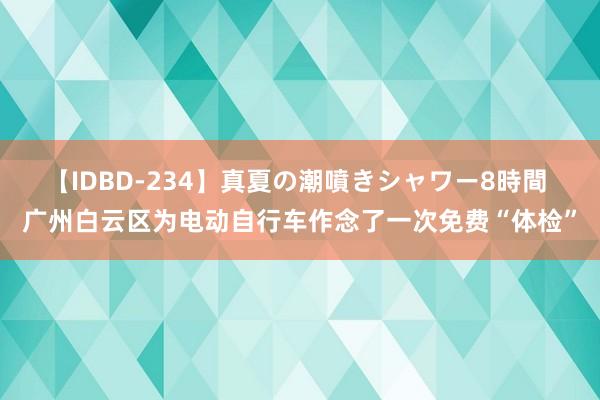 【IDBD-234】真夏の潮噴きシャワー8時間 广州白云区为电动自行车作念了一次免费“体检”