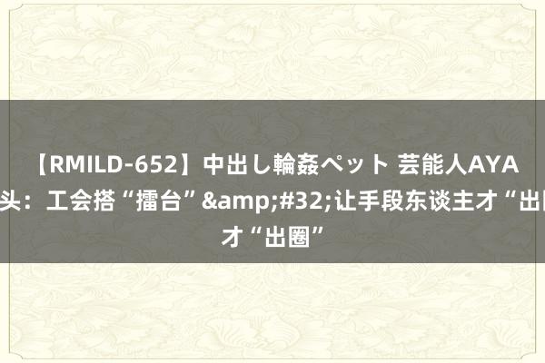 【RMILD-652】中出し輪姦ペット 芸能人AYA 包头：工会搭“擂台”&#32;让手段东谈主才“出圈”