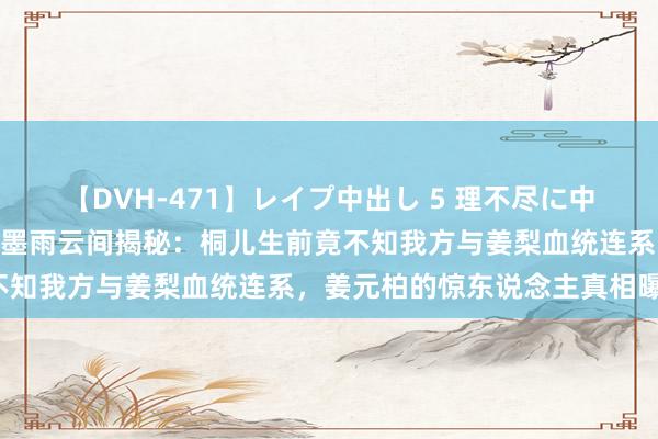 【DVH-471】レイプ中出し 5 理不尽に中出しされた7人のギャル 墨雨云间揭秘：桐儿生前竟不知我方与姜梨血统连系，姜元柏的惊东说念主真相曝光！