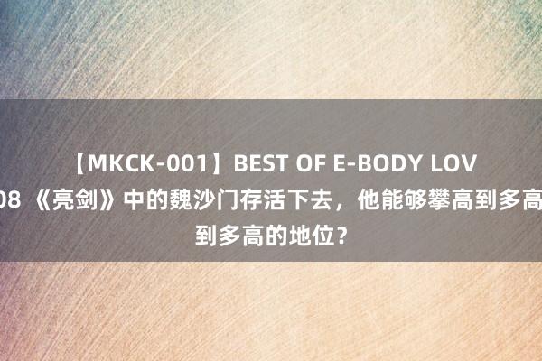 【MKCK-001】BEST OF E-BODY LOVERS 2008 《亮剑》中的魏沙门存活下去，他能够攀高到多高的地位？