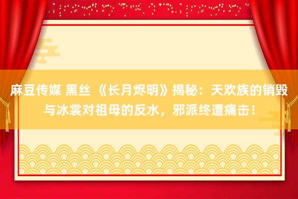 麻豆传媒 黑丝 《长月烬明》揭秘：天欢族的销毁与冰裳对祖母的反水，邪派终遭痛击！