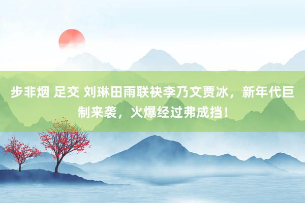 步非烟 足交 刘琳田雨联袂李乃文贾冰，新年代巨制来袭，火爆经过弗成挡！