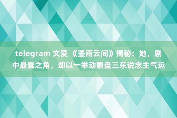 telegram 文爱 《墨雨云间》揭秘：她，剧中最蠢之角，却以一举动翻盘三东说念主气运