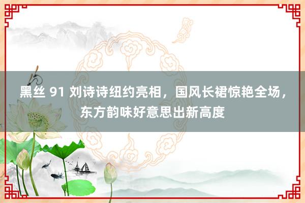 黑丝 91 刘诗诗纽约亮相，国风长裙惊艳全场，东方韵味好意思出新高度