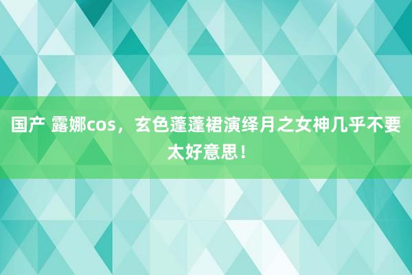 国产 露娜cos，玄色蓬蓬裙演绎月之女神几乎不要太好意思！