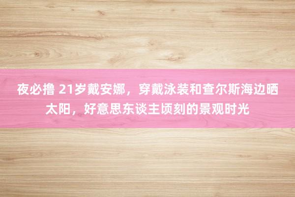 夜必撸 21岁戴安娜，穿戴泳装和查尔斯海边晒太阳，好意思东谈主顷刻的景观时光