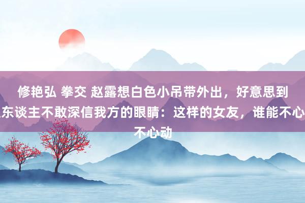 修艳弘 拳交 赵露想白色小吊带外出，好意思到让东谈主不敢深信我方的眼睛：这样的女友，谁能不心动