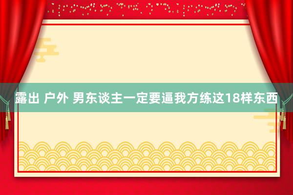 露出 户外 男东谈主一定要逼我方练这18样东西