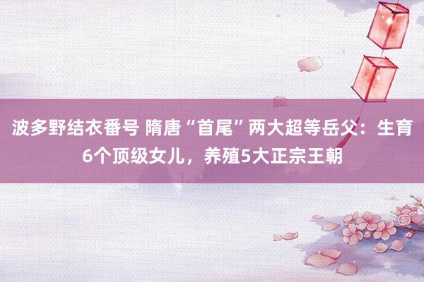 波多野结衣番号 隋唐“首尾”两大超等岳父：生育6个顶级女儿，养殖5大正宗王朝